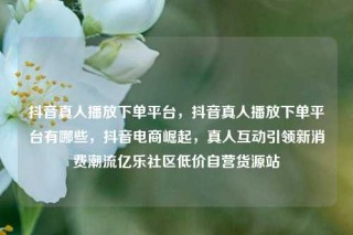 抖音真人播放下单平台，抖音真人播放下单平台有哪些，抖音电商崛起，真人互动引领新消费潮流亿乐社区低价自营货源站