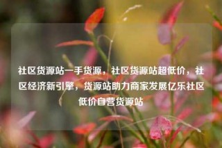 社区货源站一手货源，社区货源站超低价，社区经济新引擎，货源站助力商家发展亿乐社区低价自营货源站