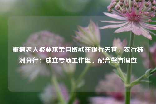 重病老人被要求亲自取款在银行去世，农行株洲分行：成立专项工作组、配合警方调查  第1张