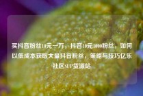 买抖音粉丝10元一万，抖音10元1000粉丝，如何以低成本获取大量抖音粉丝，策略与技巧亿乐社区SUP货源站