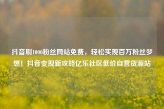 抖音刷1000粉丝网站免费，轻松实现百万粉丝梦想！抖音变现新攻略亿乐社区低价自营货源站