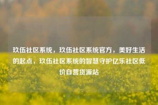 玖伍社区系统，玖伍社区系统官方，美好生活的起点，玖伍社区系统的智慧守护亿乐社区低价自营货源站