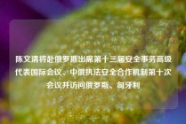 陈文清将赴俄罗斯出席第十三届安全事务高级代表国际会议、中俄执法安全合作机制第十次会议并访问俄罗斯、匈牙利