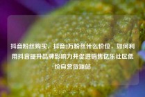 抖音粉丝购买，抖音2万粉丝什么价位，如何利用抖音提升品牌影响力并促进销售亿乐社区低价自营货源站