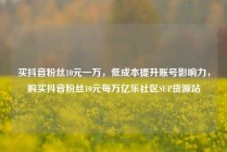 买抖音粉丝10元一万，低成本提升账号影响力，购买抖音粉丝10元每万亿乐社区SUP货源站