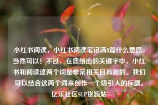 小红书阅读，小红书阅读笔记满8篇什么意思，当然可以！不过，在您给出的关键字中，小红书和阅读这两个词是非常相关且有趣的。我们可以结合这两个词来创作一个吸引人的标题。亿乐社区SUP货源站