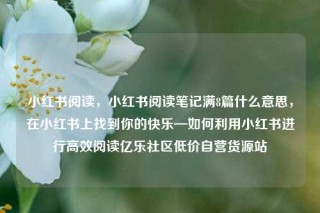 小红书阅读，小红书阅读笔记满8篇什么意思，在小红书上找到你的快乐—如何利用小红书进行高效阅读亿乐社区低价自营货源站
