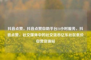 抖音点赞，抖音点赞自助平台24小时服务，抖音点赞，社交媒体中的社交货币亿乐社区低价自营货源站