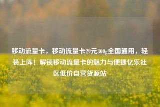 移动流量卡，移动流量卡29元300g全国通用，轻装上阵！解锁移动流量卡的魅力与便捷亿乐社区低价自营货源站