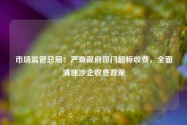 市场监管总局：严查政府部门超标收费，全面清理涉企收费政策