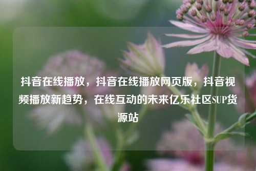 抖音在线播放	，抖音在线播放网页版，抖音视频播放新趋势，在线互动的未来亿乐社区SUP货源站  第1张