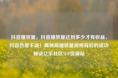 抖音播放量，抖音播放量达到多少才有收益，抖音热度不减！揭秘高播放量视频背后的成功秘诀亿乐社区SUP货源站  第1张