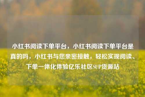 小红书阅读下单平台，小红书阅读下单平台是真的吗，小红书与您亲密接触	，轻松实现阅读、下单一体化体验亿乐社区SUP货源站  第1张