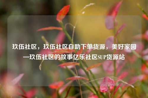 玖伍社区，玖伍社区自助下单货源，美好家园—玖伍社区的故事亿乐社区SUP货源站  第1张