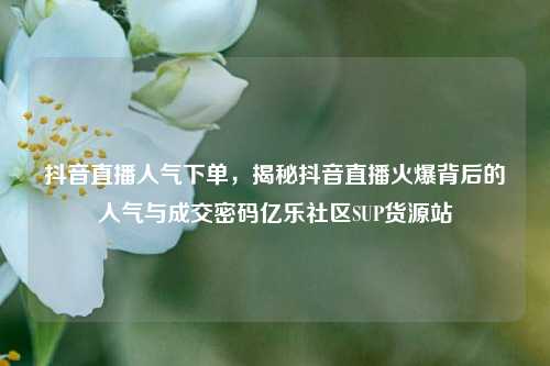 抖音直播人气下单	，揭秘抖音直播火爆背后的人气与成交密码亿乐社区SUP货源站  第1张